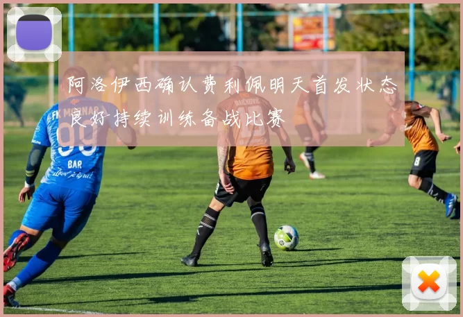 阿洛伊西确认费利佩明天首发状态良好持续训练备战比赛