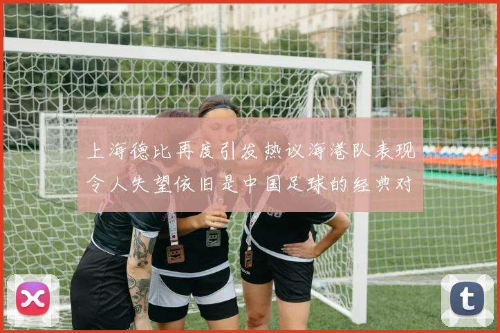 上海德比再度引发热议海港队表现令人失望依旧是中国足球的经典对决