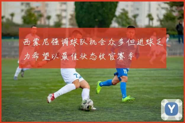 西蒙尼强调球队机会众多但进球乏力希望以最佳状态收官赛季