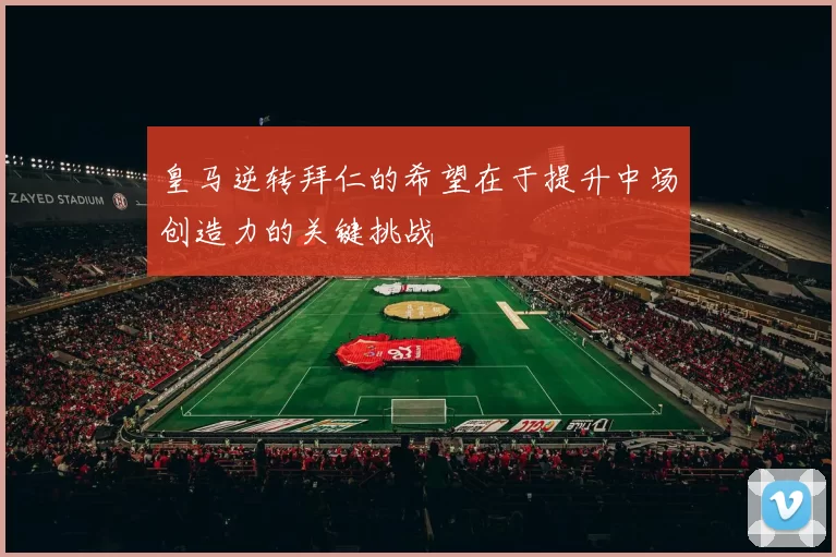 皇马逆转拜仁的希望在于提升中场创造力的关键挑战