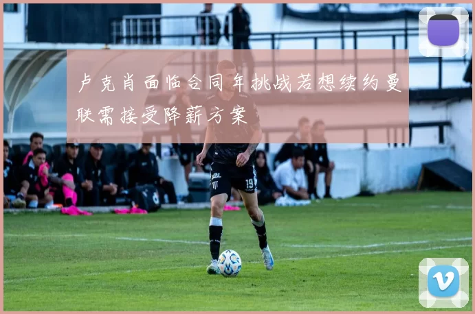 卢克肖面临合同年挑战若想续约曼联需接受降薪方案