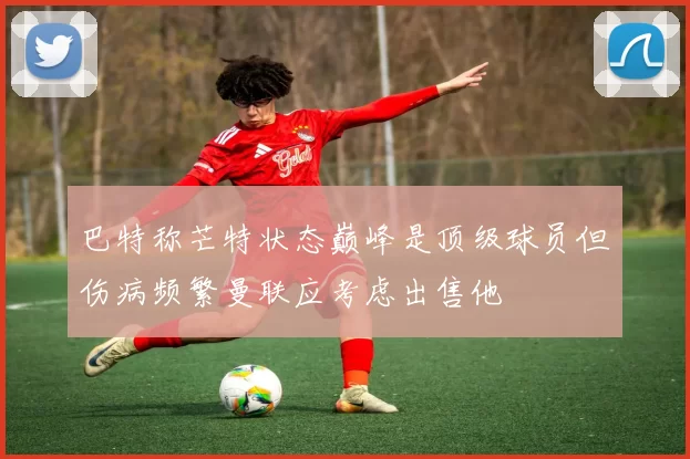 巴特称芒特状态巅峰是顶级球员但伤病频繁曼联应考虑出售他