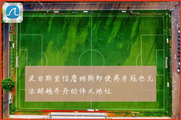 皮尔斯坚信詹姆斯即使再夺冠也无法超越乔丹的伟大地位