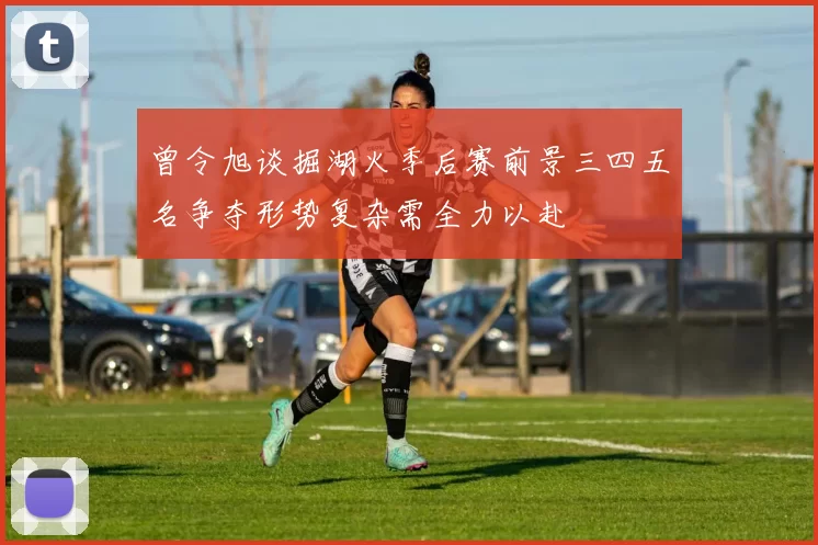 曾令旭谈掘湖火季后赛前景三四五名争夺形势复杂需全力以赴