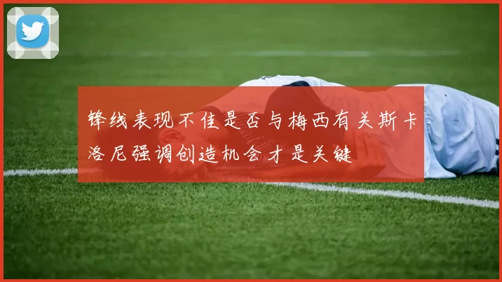 锋线表现不佳是否与梅西有关斯卡洛尼强调创造机会才是关键