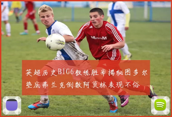 英超历史BIG6教练胜率揭秘图多尔垫底弗兰克倒数阿莫林表现不俗