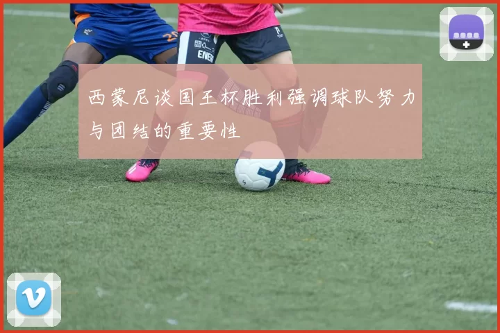 西蒙尼谈国王杯胜利强调球队努力与团结的重要性
