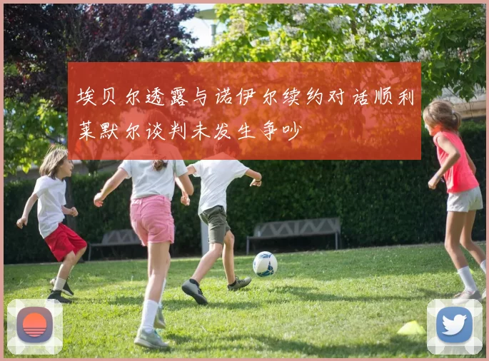 埃贝尔透露与诺伊尔续约对话顺利莱默尔谈判未发生争吵