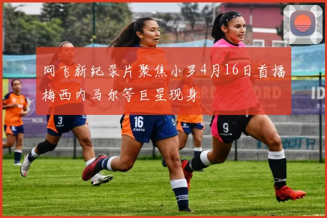 网飞新纪录片聚焦小罗4月16日首播梅西内马尔等巨星现身