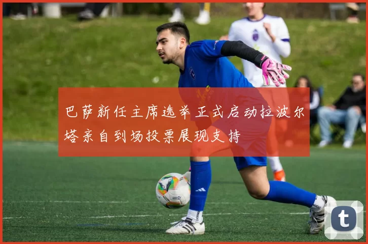 巴萨新任主席选举正式启动拉波尔塔亲自到场投票展现支持