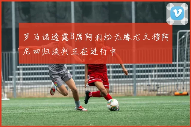 罗马诺透露B席阿利松无缘尤文穆阿尼回归谈判正在进行中