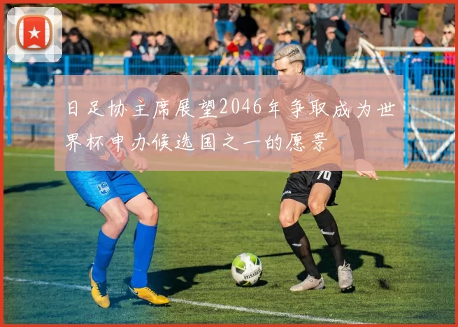 日足协主席展望2046年争取成为世界杯申办候选国之一的愿景