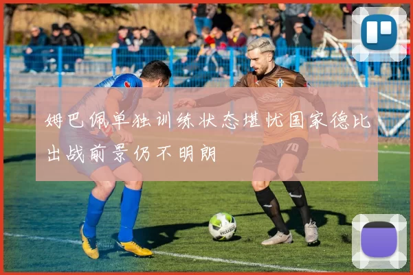 姆巴佩单独训练状态堪忧国家德比出战前景仍不明朗