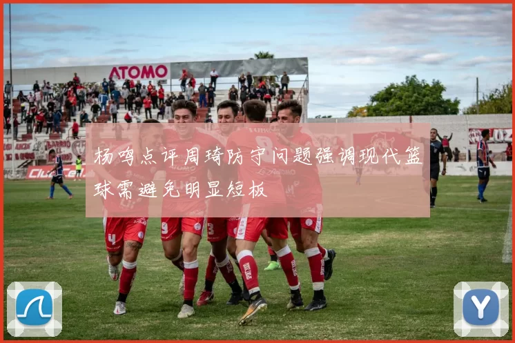 杨鸣点评周琦防守问题强调现代篮球需避免明显短板