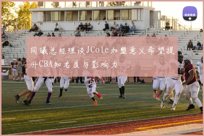 同曦总经理谈JCole加盟意义希望提升CBA知名度与影响力